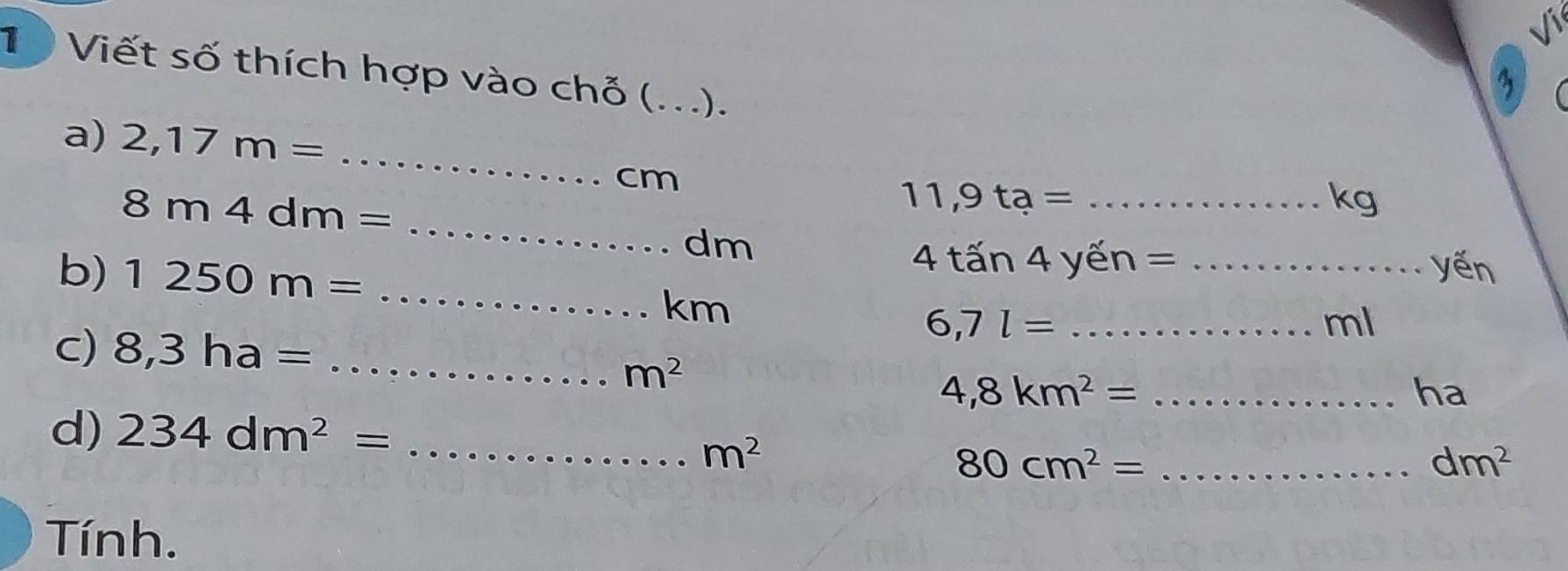 surd 3 
1 Viết số thích hợp vào chỗ (...). 
3 
a) 2,17m=
_
cm
_
8m4dm=
11,9ta= _
kg
dm
b) 1250m=
4tan 4yen= _yến 
_ km
_ 6,7l=
ml
c) 8,3ha= _
m^2
_ 4,8km^2=
ha 
d) 234dm^2= _
m^2
80cm^2= _
dm^2
Tính.