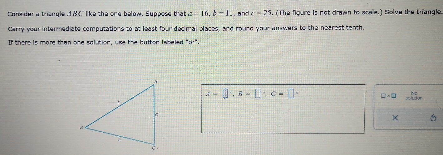 Consider a triangle ABC like the one below. Suppose that a=16, b=11 , and c=25. (The figure is not drawn to scale.) Solve the triangle. 
Carry your intermediate computations to at least four decimal places, and round your answers to the nearest tenth. 
If there is more than one solution, use the button labeled "or".
A=□°, B=□°, C=□°
No 
□ or□ solution 
×