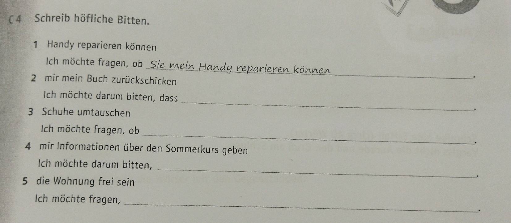 ( 4 Schreib höfliche Bitten. 
1 Handy reparieren können 
Ich möchte fragen, ob _Sie mein Handy reparieren können . 
2 mir mein Buch zurückschicken 
_ 
Ich möchte darum bitten, dass 
3 Schuhe umtauschen 
_ 
Ich möchte fragen, ob 
4 mir Informationen über den Sommerkurs geben 
Ich möchte darum bitten, 
5 die Wohnung frei sein 
_ 
. 
_ 
Ich möchte fragen, 
.