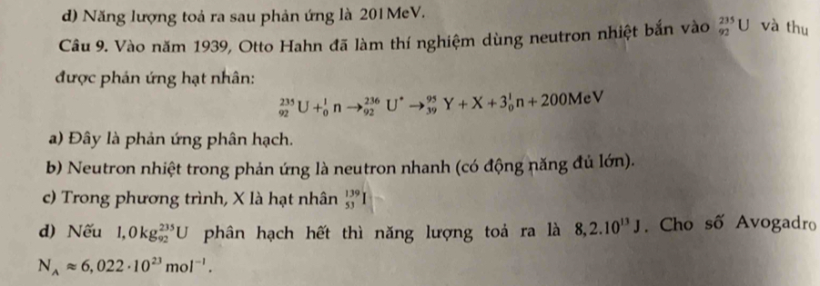 d) Năng lượng toả ra sau phản ứng là 201MeV.
Câu 9. Vào năm 1939, Otto Hahn đã làm thí nghiệm dùng neutron nhiệt bắn vào _(92)^(235)U và thu
được phản ứng hạt nhân:
_(92)^(235)U+_0^(1nto _(92)^(236)U^*)to _(39)^(95)Y+X+3_0^(1n+200MeV
a) Đây là phản ứng phân hạch.
b) Neutron nhiệt trong phản ứng là neutron nhanh (có động năng đủ lớn).
c) Trong phương trình, X là hạt nhân beginarray)r 139 53endarray
d) Nếu 1,0kg_(92)^(235)U phân hạch hết thì năng lượng toá ra là 8, 2.10^(13)J. Cho số Avogadro
N_Aapprox 6,022· 10^(23)mol^(-1).