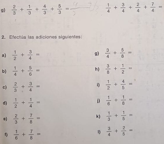  2/3 + 1/3 + 4/3 + 5/3 =  1/4 + 3/4 + 2/4 + 7/4 =
2. Efectúa las adiciones siguientes: 
g) 
a)  1/2 + 3/4 =  3/4 + 5/8 =
h) 
b)  1/4 + 5/6 =  3/8 + 1/2 =
i) 
c)  2/3 + 3/4 =  1/2 + 4/5 =
d)  1/2 + 1/4 =
j)  1/6 + 1/8 =
e)  2/3 + 7/8 =
k)  1/3 + 1/5 =
f)  1/6 + 7/8 =
1)  3/4 + 2/5 =