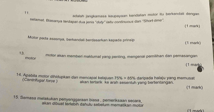 adalah jangkamasa keupayaan kendalian motor itu berkendali dengan 
selamat. Biasanya terdapat dua jenis "duty" iaitu continuous dan "Short-time”. 
(1 mark) 
Motor pada asasnya, berkendali berdasarkan kepada prinsip (1 mark) 
13. motor akan memberi maklumat yang penting, mengenai pemilihan dan pemasangan 
motor 
(1 mark) 
14. Apabila motor dihidupkan dan mencapai kelajuan 75% >85% daripada halaju yang memusat 
(Centrifugal force ) akan tertarik ke arah sesentuh yang bertentangan. 
(1 mark) 
15. Semasa melakukan penyenggaraan biasa , pemeriksaan secara_ 
akan dibuat terlebih dahulu sebelum mematikan motor 
(1 mark)