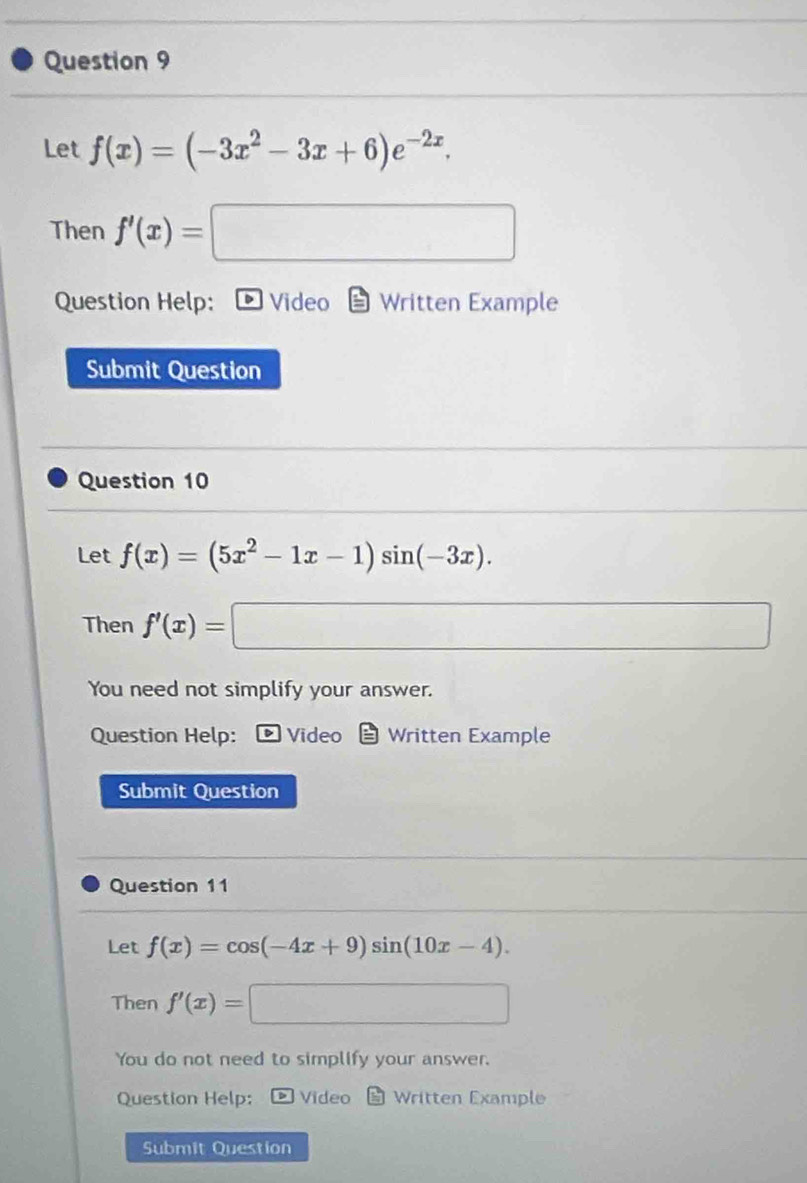 Let f(x)=(-3x^2-3x+6)e^(-2x). 
Then f'(x)=□
Question Help: Video Written Example 
Submit Question 
Question 10 
Let f(x)=(5x^2-1x-1)sin (-3x). 
Then f'(x)=| □ 
You need not simplify your answer. 
Question Help: Video Written Example 
Submit Question 
Question 11 
Let f(x)=cos (-4x+9)sin (10x-4). 
Then f'(x)=□
You do not need to simplify your answer. 
Question Help: Video Written Example 
Submit Question