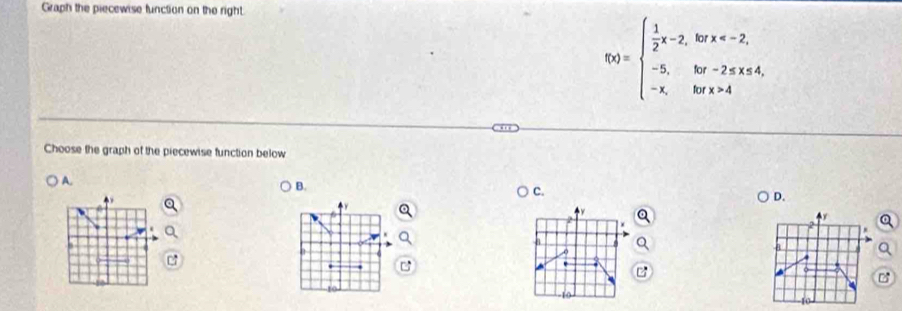 Graph the piecewise function on the right.
f(x)=beginarrayl  1/2 x-2,kπ x=2, -5,ifor-2≤ x≤ 4, -x,kπ x>4endarray.
Choose the graph of the piecewise function below 
A. 
B. 
c. 
D.