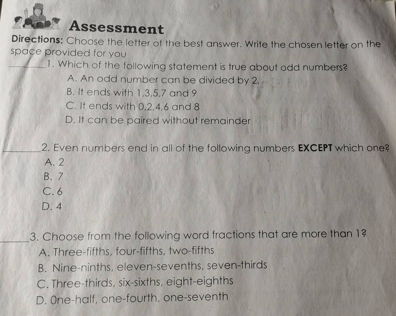 Assessment
Directions: Choose the letter of the best answer. Write the chosen letter on the
space provided for you 
_1. Which of the following statement is true about odd numbers?
A. An odd number can be divided by 2.
B. It ends with 1, 3, 5, 7 and 9
C. It ends with 0, 2, 4, 6 and 8
D. It can be paired without remainder
2. Even numbers end in all of the following numbers EXCEPT which one?
A. 2
B. 7
C. 6
D. 4
_
3. Choose from the following word fractions that are more than 1?
A. Three-fifths, four-fifths, two-fifths
B. Nine-ninths, eleven-sevenths, seven-thirds
C. Three-thirds, six-sixths, eight-eighths
D. One-half, one-fourth, one-seventh