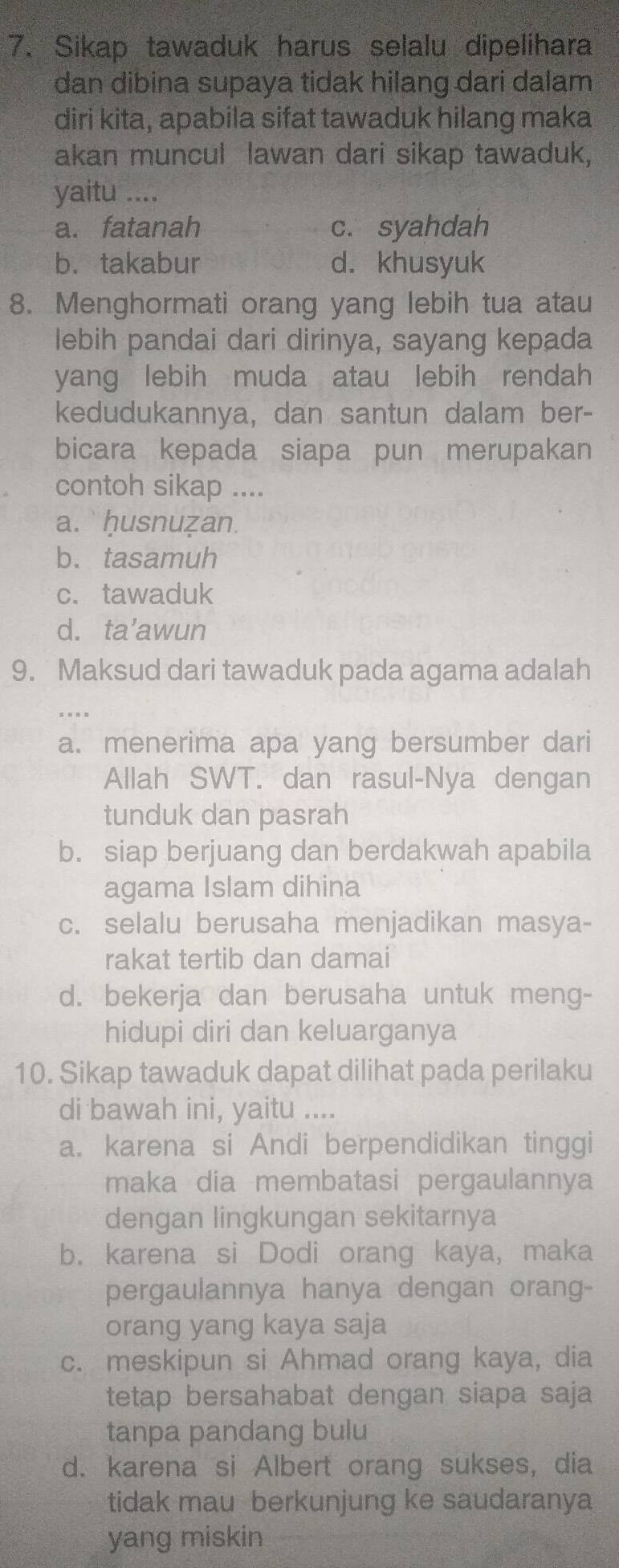 Sikap tawaduk harus selalu dipelihara
dan dibina supaya tidak hilang dari dalam 
diri kita, apabila sifat tawaduk hilang maka
akan muncul lawan dari sikap tawaduk,
yaitu ....
a. fatanah c. syahdah
b.takabur d. khusyuk
8. Menghormati orang yang lebih tua atau
lebih pandai dari dirinya, sayang kepada
yang lebih muda atau lebih rendah
kedudukannya, dan santun dalam ber-
bicara kepada siapa pun merupakan
contoh sikap ....
a.  ḥusnuẓan.
b. tasamuh
c. tawaduk
d. ta’awun
9. Maksud dari tawaduk pada agama adalah
a. menerima apa yang bersumber dari
Allah SWT. dan rasul-Nya dengan
tunduk dan pasrah
b. siap berjuang dan berdakwah apabila
agama Islam dihina
c. selalu berusaha menjadikan masya-
rakat tertib dan damai
d. bekerja dan berusaha untuk meng-
hidupi diri dan keluarganya
10. Sikap tawaduk dapat dilihat pada perilaku
di bawah ini, yaitu ....
a. karena si Andi berpendidikan tinggi
maka dia membatasi pergaulannya
dengan lingkungan sekitarnya
b. karena si Dodi orang kaya, maka
pergaulannya hanya dengan orang-
orang yang kaya saja
c. meskipun si Ahmad orang kaya, dia
tetap bersahabat dengan siapa saja
tanpa pandang bulu
d. karena si Albert orang sukses, dia
tidak mau berkunjung ke saudaranya
yang miskin