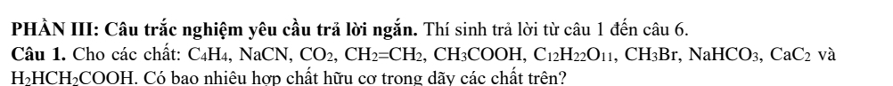 PHÀN III: Câu trắc nghiệm yêu cầu trả lời ngắn. Thí sinh trả lời từ câu 1 đến chat au6. 
Câu 1. Cho các chất: C₄H₄, NaCN, CO_2, CH_2=CH_2 , CH_3COOH, C_12H_22O_11, CH_3Br, NaHCO_3, CaC_2va
H_2HCH_2COOH I. Có bao nhiêu hợp chất hữu cơ trong dãv các chất trên?