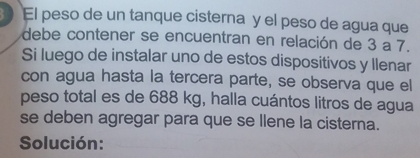 El peso de un tanque cisterna y el peso de agua que 
debe contener se encuentran en relación de 3 a 7. 
Si luego de instalar uno de estos dispositivos y Ilenar 
con agua hasta la tercera parte, se observa que el 
peso total es de 688 kg, halla cuántos litros de agua 
se deben agregar para que se llene la cisterna. 
Solución: