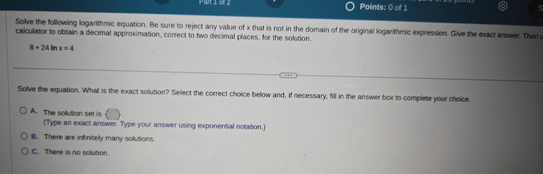 Par10f2 Points: 0 of 1
s
Solve the following logarithmic equation. Be sure to reject any value of x that is not in the domain of the original logarithmic expression. Give the exact answer. Then u
calculator to obtain a decimal approximation, correct to two decimal places, for the solution.
8+24 In x=4
Solve the equation. What is the exact solution? Select the correct choice below and, if necessary, fill in the answer box to complete your choice.
A. The solution set is
(Type an exact answer. Type your answer using exponential notation.)
B. There are infinitely many solutions.
C. There is no solution.