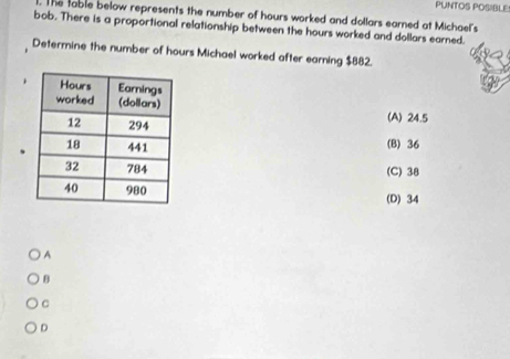 PUNTOS POSIBLE!
. The table below represents the number of hours worked and dollars earned at Michael's
bob. There is a proportional relationship between the hours worked and dollars earned.
Determine the number of hours Michael worked after earning $882.
(A) 24.5
(B) 36
(C) 38
(D) 34
A
B
C
D