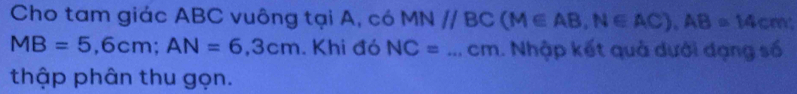 Cho tam giác ABC vuông tại A, có MN//BC (M∈ AB, N∈ AC), AB=14cm
MB=5,6cm; AN=6,3cm. Khi đó NC=...cm. Nhập kết quả dưới dạng số 
thập phân thu gọn.