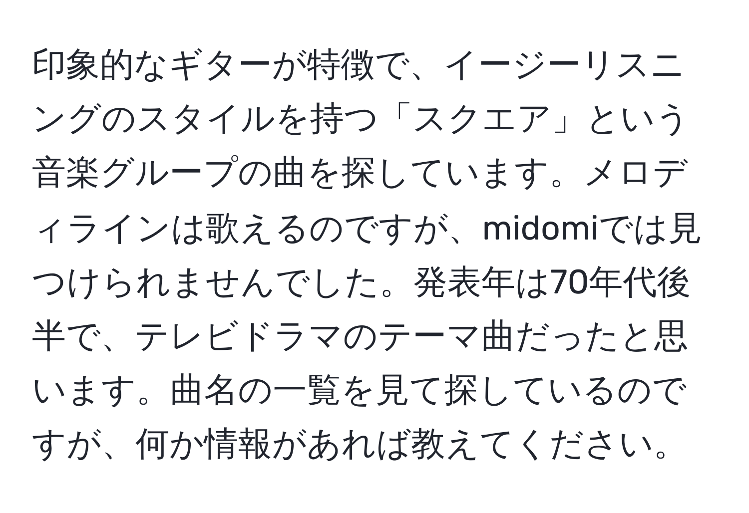 印象的なギターが特徴で、イージーリスニングのスタイルを持つ「スクエア」という音楽グループの曲を探しています。メロディラインは歌えるのですが、midomiでは見つけられませんでした。発表年は70年代後半で、テレビドラマのテーマ曲だったと思います。曲名の一覧を見て探しているのですが、何か情報があれば教えてください。