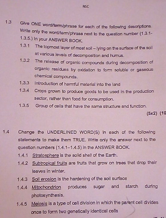 NSC 
1.3 Give ONE word/term/phrase for each of the following descriptions. 
Write only the word/term/phrase next to the question number (1.3.1- 
1.3.5.) In your ANSWER BOOK. 
1.3.1 The topmost layer of most soil - lying on the surface of the soil 
at various levels of decomposition and humus. 
1.3.2 The release of organic compounds during decomposition of 
organic residues by oxidation to form soluble or gaseous 
chemical compounds. 
1.3.3 Introduction of harmful material into the land 
1.3.4 Crops grown to produce goods to be used in the production 
sector, rather than food for consumption. 
1.3.5 Group of cells that have the same structure and function. 
(5x2) (10 
1.4 Change the UNDERLINED WORD(S) In each of the following 
statements to make them TRUE. Write only the answer next to the 
question numbers (1.4.1-1.4.5) in the ANSWER BOOK. 
1.4.1 Stratosphere is the solid shell of the Earth. 
1.4.2 Subtropical fruits are fruits that grow on trees that drop their 
leaves in winter. 
1.4.3 Soil erosion is the hardening of the soil surface 
1.4.4 Mitochondrion produces sugar and starch during 
photos yn the s i s . 
1.4.5 Melosis is a type of cell division in which the parent cell divides 
once to form two genetically identical cells