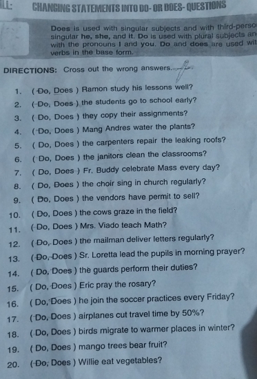 L: CHANGING STATEMENTS INTO DO- OR DOES- QUESTIONS 
Does is used with singular subjects and with third-perso 
singular he, she, and it. Do is used with plural subjects an 
with the pronouns I and you. Do and does are used wit 
verbs in the base form. 
DIRECTIONS： Cross out the wrong answers. 
1. (Do, Does ) Ramon study his lessons well? 
2. (-Do, Does ) the students go to school early? 
3. ( Do, Does ) they copy their assignments? 
4. ( Do, Does ) Mang Andres water the plants? 
5. ( Do, Does ) the carpenters repair the leaking roofs? 
6. ( Do, Does ) the janitors clean the classrooms? 
7. ( Do, Does ) Fr. Buddy celebrate Mass every day? 
8. ( Do, Does ) the choir sing in church regularly? 
9. ( Do, Does ) the vendors have permit to sell? 
10. ( Do, Does ) the cows graze in the field? 
11. ( Do, Does ) Mrs. Viado teach Math? 
12. ( Do, Does ) the mailman deliver letters regularly? 
13. ( Do, Does ) Sr. Loretta lead the pupils in morning prayer? 
14. ( Do, Does ) the guards perform their duties? 
15. ( Do, Does ) Eric pray the rosary? 
16. ( Do, Does ) he join the soccer practices every Friday? 
17. ( Do, Does ) airplanes cut travel time by 50%? 
18. ( Do, Does ) birds migrate to warmer places in winter? 
19. ( Do, Does ) mango trees bear fruit? 
20. ( Do, Does ) Willie eat vegetables?