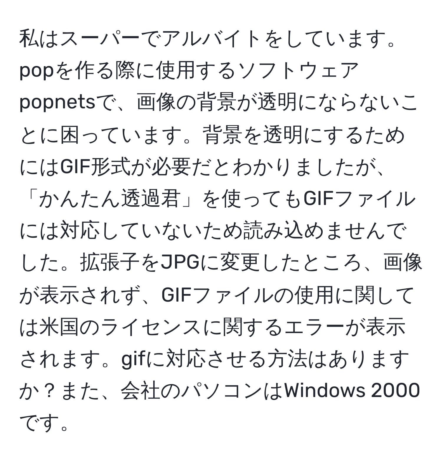 私はスーパーでアルバイトをしています。popを作る際に使用するソフトウェアpopnetsで、画像の背景が透明にならないことに困っています。背景を透明にするためにはGIF形式が必要だとわかりましたが、「かんたん透過君」を使ってもGIFファイルには対応していないため読み込めませんでした。拡張子をJPGに変更したところ、画像が表示されず、GIFファイルの使用に関しては米国のライセンスに関するエラーが表示されます。gifに対応させる方法はありますか？また、会社のパソコンはWindows 2000です。