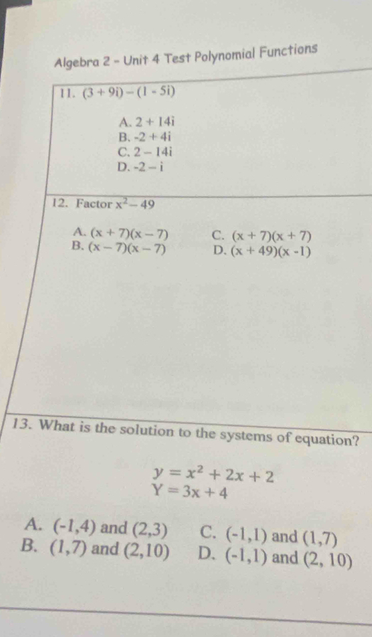 Algebra 2 - Unit 4 Test Polynomial Functions
11. (3+9i)-(1-5i)
A. 2+14i
B. -2+4i
C. 2-14i
D. -2-i
12. Factor x^2-49
A. (x+7)(x-7) C. (x+7)(x+7)
B. (x-7)(x-7) D. (x+49)(x-1)
13. What is the solution to the systems of equation?
y=x^2+2x+2
Y=3x+4
A. (-1,4) and (2,3) C. (-1,1) and (1,7)
B. (1,7) and (2,10) D. (-1,1) and (2,10)