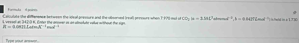 Formula 4 points 
Calculate the difference between the ideal pressure and the observed (real) pressure when 7.970 mol of CO_2(a=3.59L^2atmmol^(-2), b=0.0427Lmol^(-1)) is held in a 1.730
L vessel at 342.0 K. Enter the answer as an absolute value without the sign.
R=0.0821LatmK^(-1)mol^(-1)
Type your answer...