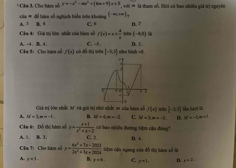 Cho hàm số y=-x^3-mx^2+(4m+9)x+5 , với m là tham số. Hỏi có bao nhiêu giá trị nguyên
của ' để hàm số nghịch biến trên khoảng (-∈fty ;+∈fty ) ?
A. 5 B. 4 C. 6 D. 7
Câu 4: Giá trị lớn nhất của hàm số f(x)=x+ 4/x  trên (-4;0) là
A. -4. B. 4. C. -5. D. 5.
Câu 5: Cho hàm số f(x) có đồ thị trên [-3;3] như hình vẽ.
Giá trị lớn nhất Mô và giá trị nhỏ nhất m của hàm số f(x) trên [-3;3] lần lượt là
A. M=3; m=-1. B. M=4; m=-2. C. M=3; m=-3. D. M=-1; m=1. 
Câu 6: Đồ thị hàm số y= (x+1)/x^2+x-2  có bao nhiêu đường tiệm cận đứng?
A. 1. B. 3. C. 2. D. 4.
Câu 7: Cho hàm số y= (6x^2+7x-2023)/2x^2+3x+2024  tiệm cận ngang của d_0^2 thị hàm số là
A. y=3. B. y=0. C. y=1. D. y=2.