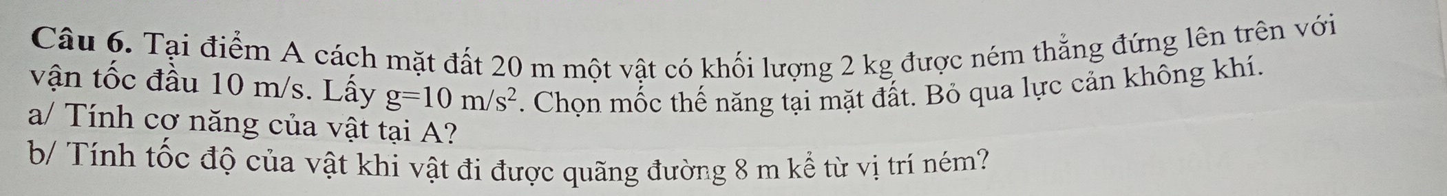 Tại điểm A cách mặt đất 20 m một vật có khối lượng 2 kg được ném thẳng đứng lên trên với 
vận tốc đầu 10 m/s. Lấy g=10m/s^2. Chọn mốc thế năng tại mặt đất. Bỏ qua lực cản không khí. 
a/ Tính cơ năng của vật tại A? 
b/ Tính tốc độ của vật khi vật đi được quãng đường 8 m kể từ vị trí ném?