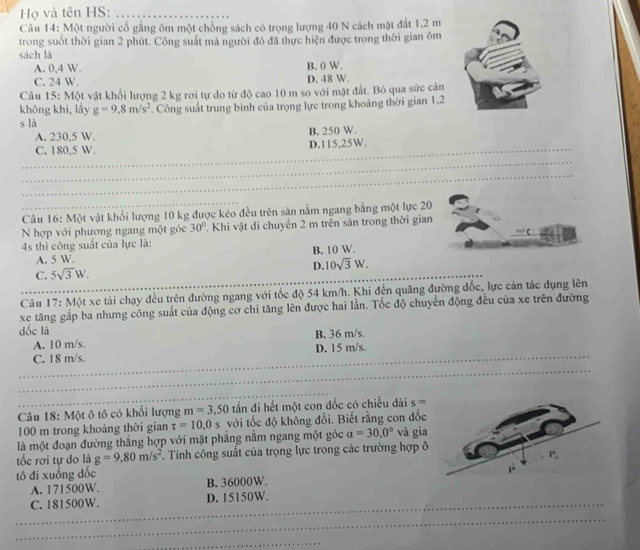 Họ và tên HS:_
Câu 14: Một người cổ gắng ôm một chồng sách có trọng lượng 40 N cách mặt đất 1,2 m
trong suốt thời gian 2 phút. Công suất mà người đó đã thực hiện được trong thời gian ôm
sách là
A. 0,4 W. B. 0 W.
C. 24 W. D. 48 W.
Câu 15: Một vật khối lượng 2 kg rơi tự do từ độ cao 10 m so với mặt đất. Bỏ qua sức cản
không khí, lấy g=9,8m/s^2. Công suất trung bình của trọng lực trong khoảng thời gian 1,2
s là
A. 230,5 W. B. 250 W.
_
C. 180,5 W. D.115,25W.
_
_
_
_
_
Câu 16: Một vật khổi lượng 10 kg được kéo đều trên sản nằm ngang bằng một lực 20
N hợp với phương ngang một góc 30° 7 Khi vật di chuyển 2 m trên sàn trong thời gian
4s thì công suất của lực là:
A. 5 W. B. 10 W.
D. 10sqrt(3)W.
C. 5sqrt(3)W.
Câu 17: Một xe tải chạy đều trên đường ngang với tốc độ 54 km/h. Khi đến quãng đường đốc, lực cản tác dụng lên
xe tăng gấp ba nhưng công suất của động cơ chỉ tăng lên được hai lần. Tốc độ chuyển động đều của xe trên đường
dốc là
A. 10 m/s. B. 36 m/s.
C. 18 m/s. D. 15 m/s.
_
_
Câu 18: Một ô tô có khối lượng m=3,50 tần đi hết một con dốc có chiều dài s=
100 m trong khoảng thời gian tau =10,0s với tốc độ không đổi. Biết rằng con dốc
là một đoạn đường thắng hợp với mặt phẳng nằm ngang một góc a=30,0° và gia
tốc rơi tự do là g=9,80m/s^2. Tính công suất của trọng lực trong các trường hợp ô
tô đi xuống đốc
A. 171500W. B. 36000W. 
_
C. 181500W. D. 15150W.
_
_
_