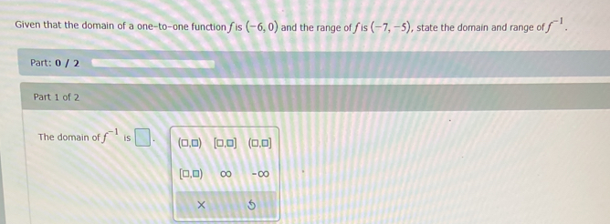 Given that the domain of a one-to-one function f is (-6,0) and the range of f is (-7,-5) , state the domain and range of f^(-1). 
Part: 0 / 2 
Part 1 of 2 
The domain of f^(-1) is □ . (□ ,□ ) [□ ,□ ] (□ ,□ ]
[□ ,□ ) ∞ =∞ 
× 5