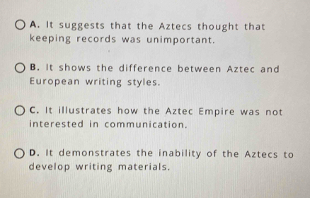 A. It suggests that the Aztecs thought that
keeping records was unimportant.
B. It shows the difference between Aztec and
European writing styles.
C. It illustrates how the Aztec Empire was not
interested in communication.
D. It demonstrates the inability of the Aztecs to
develop writing materials.