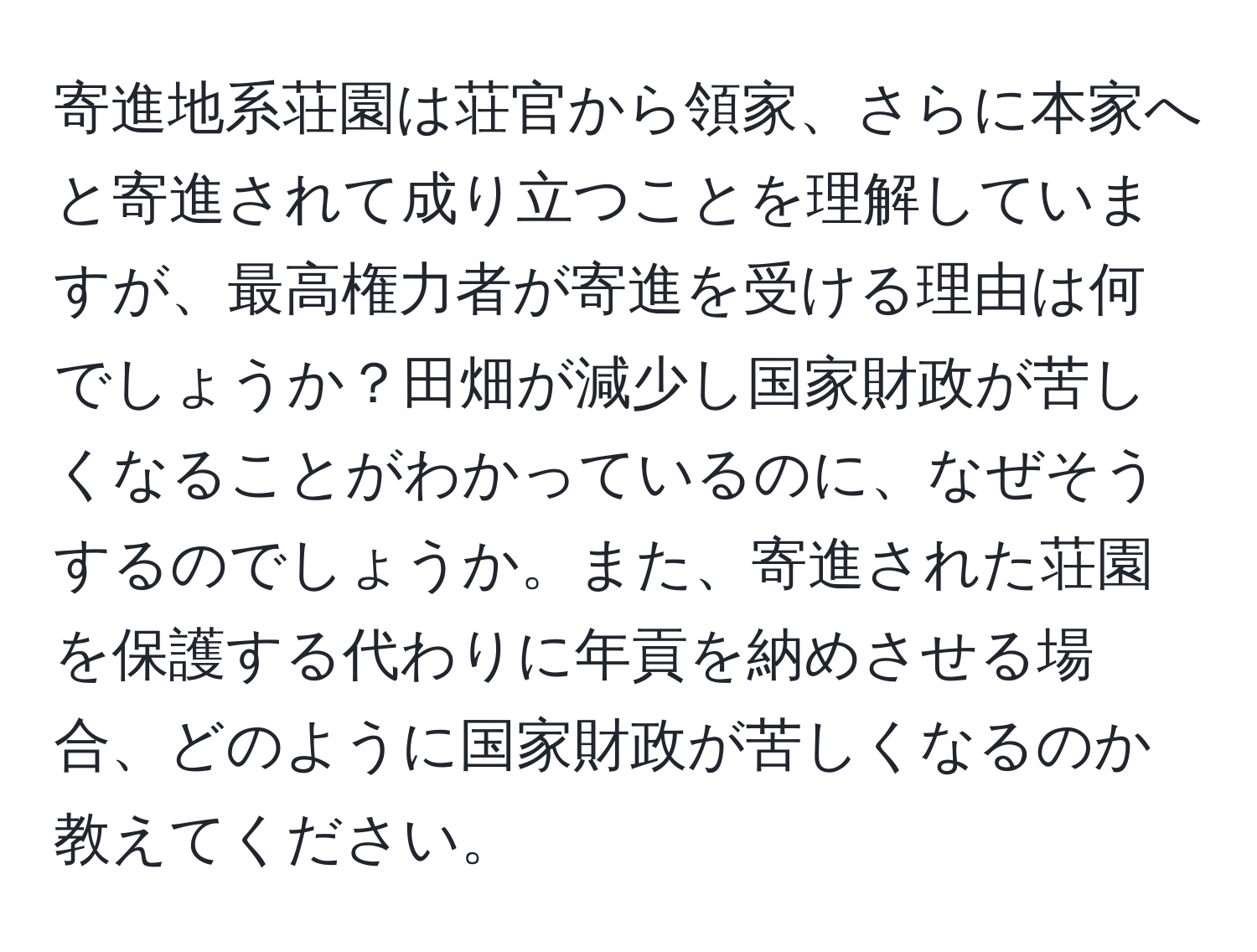 寄進地系荘園は荘官から領家、さらに本家へと寄進されて成り立つことを理解していますが、最高権力者が寄進を受ける理由は何でしょうか？田畑が減少し国家財政が苦しくなることがわかっているのに、なぜそうするのでしょうか。また、寄進された荘園を保護する代わりに年貢を納めさせる場合、どのように国家財政が苦しくなるのか教えてください。