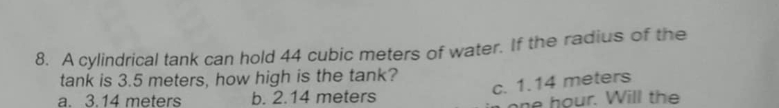 A cylindrical tank can hold 44 cubic meters of water. If the radius of the
tank is 3.5 meters, how high is the tank?
c. 1.14 meters
a. 3.14 meters b. 2.14 meters
one hour. Will the