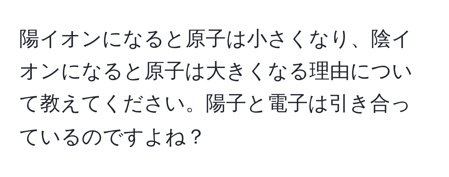 陽イオンになると原子は小さくなり、陰イオンになると原子は大きくなる理由について教えてください。陽子と電子は引き合っているのですよね？