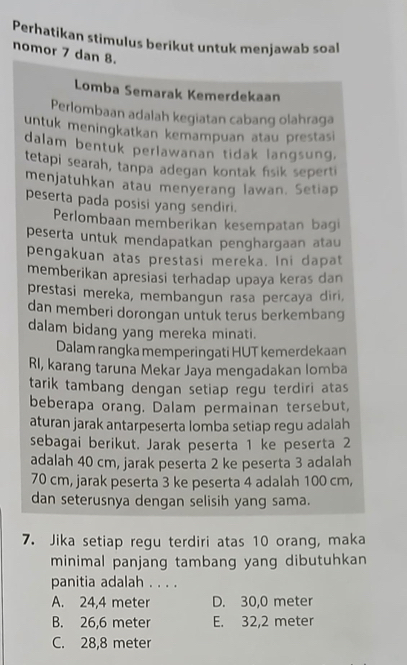 Perhatikan stimulus berikut untuk menjawab soal
nomor 7 dan 8.
Lomba Semarak Kemerdekaan
Perlombaan adalah kegiatan cabang olahraga
untuk meningkatkan kemampuan atau prestasi
dalam bentuk perlawanan tidak langsung.
tetapi searah, tanpa adegan kontak fisik seperti
menjatuhkan atau menyerang lawan. Setiap
peserta pada posisi yang sendiri.
Perlombaan memberikan kesempatan bagi
peserta untuk mendapatkan penghargaan atau
pengakuan atas prestasi mereka. Ini dapat
memberikan apresiasi terhadap upaya keras dan
prestasi mereka, membangun rasa percaya diri,
dan memberi dorongan untuk terus berkembang
dalam bidang yang mereka minati.
Dalam rangka memperingati HUT kemerdekaan
RI, karang taruna Mekar Jaya mengadakan lomba
tarik tambang dengan setiap regu terdiri atas
beberapa orang. Dalam permainan tersebut,
aturan jarak antarpeserta lomba setiap regu adalah
sebagai berikut. Jarak peserta 1 ke peserta 2
adalah 40 cm, jarak peserta 2 ke peserta 3 adalah
70 cm, jarak peserta 3 ke peserta 4 adalah 100 cm,
dan seterusnya dengan selisih yang sama.
7. Jika setiap regu terdiri atas 10 orang, maka
minimal panjang tambang yang dibutuhkan
panitia adalah . . . .
A. 24,4 meter D. 30,0 meter
B. 26,6 meter E. 32,2 meter
C. 28,8 meter