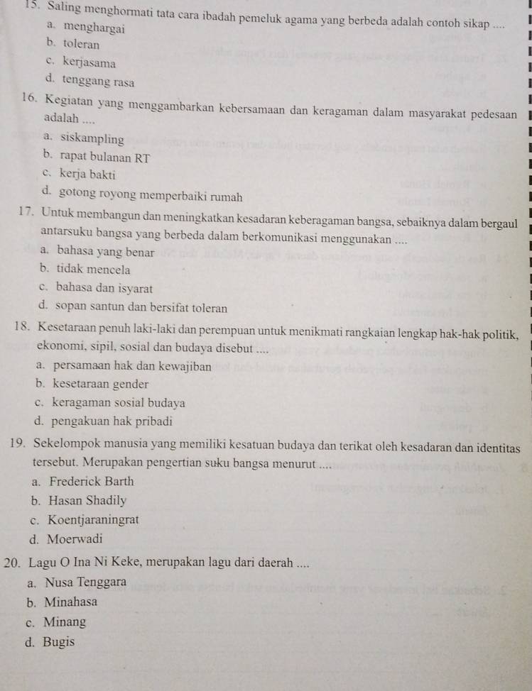 Saling menghormati tata cara ibadah pemeluk agama yang berbeda adalah contoh sikap ....
a. menghargai
b. toleran
c. kerjasama
d. tenggang rasa
16. Kegiatan yang menggambarkan kebersamaan dan keragaman dalam masyarakat pedesaan
adalah ....
a. siskampling
b. rapat bulanan RT
c. kerja bakti
d. gotong royong memperbaiki rumah
17. Untuk membangun dan meningkatkan kesadaran keberagaman bangsa, sebaiknya dalam bergaul
antarsuku bangsa yang berbeda dalam berkomunikasi menggunakan ....
a. bahasa yang benar
b. tidak mencela
c. bahasa dan isyarat
d. sopan santun dan bersifat toleran
18. Kesetaraan penuh laki-laki dan perempuan untuk menikmati rangkaian lengkap hak-hak politik,
ekonomi, sipil, sosial dan budaya disebut ....
a. persamaan hak dan kewajiban
b. kesetaraan gender
c. keragaman sosial budaya
d. pengakuan hak pribadi
19. Sekelompok manusia yang memiliki kesatuan budaya dan terikat oleh kesadaran dan identitas
tersebut. Merupakan pengertian suku bangsa menurut ....
a. Frederick Barth
b. Hasan Shadily
c. Koentjaraningrat
d. Moerwadi
20. Lagu O Ina Ni Keke, merupakan lagu dari daerah ....
a. Nusa Tenggara
b. Minahasa
c. Minang
d. Bugis