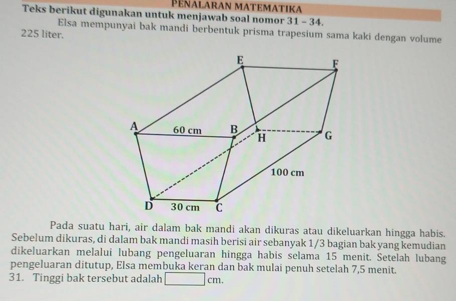 PENΑLARAN MATEMATIKA 
Teks berikut digunakan untuk menjawab soal nomor 31 - 34. 
Elsa mempunyai bak mandi berbentuk prisma trapesium sama kaki dengan volume
225 liter. 
Pada suatu hari, air dalam bak mandi akan dikuras atau dikeluarkan hingga habis. 
Sebelum dikuras, di dalam bak mandi masih berisi air sebanyak 1/3 bagian bak yang kemudian 
dikeluarkan melalui lubang pengeluaran hingga habis selama 15 menit. Setelah lubang 
pengeluaran ditutup, Elsa membuka keran dan bak mulai penuh setelah 7, 5 menit. 
31. Tinggi bak tersebut adalah □ cm.