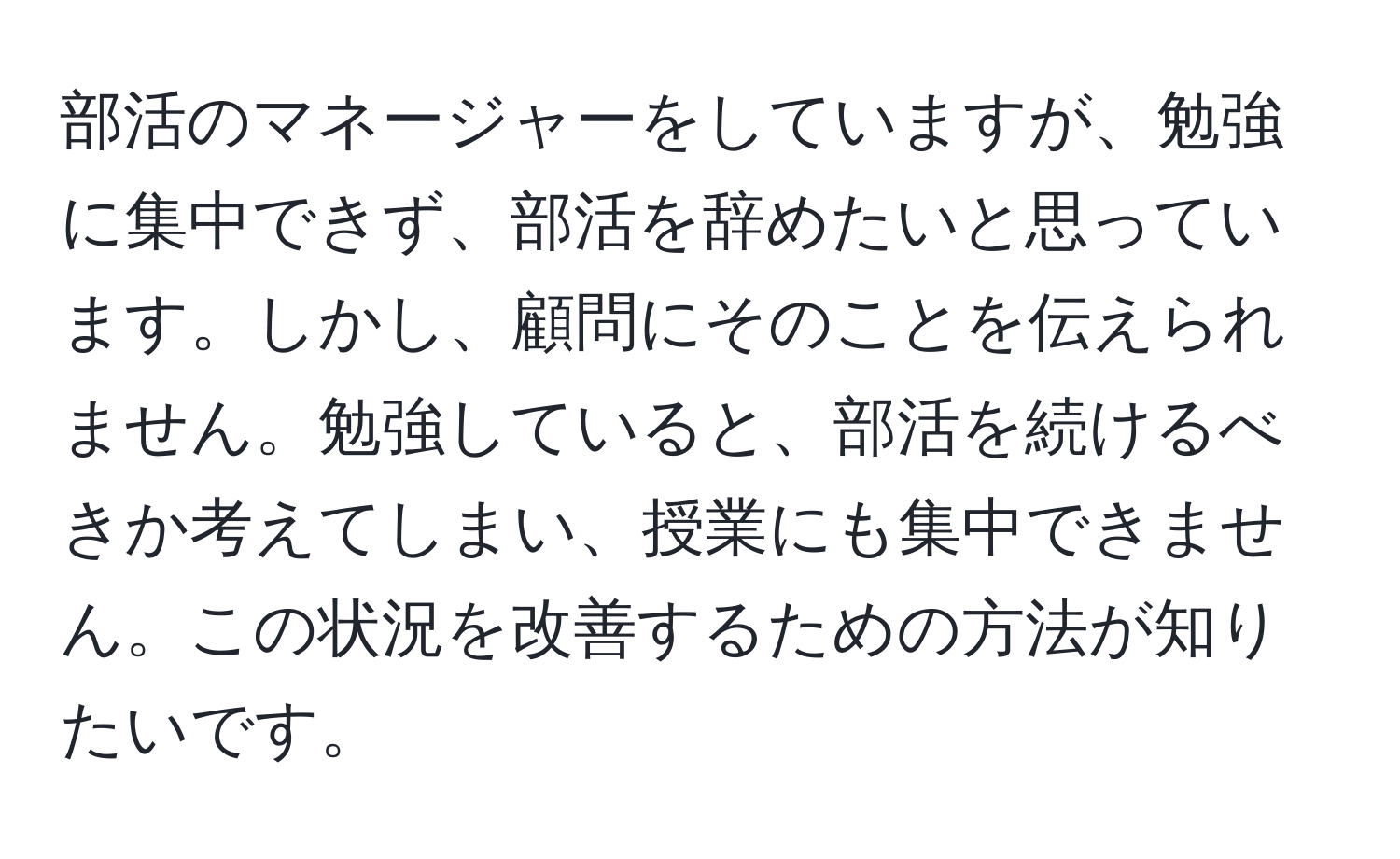 部活のマネージャーをしていますが、勉強に集中できず、部活を辞めたいと思っています。しかし、顧問にそのことを伝えられません。勉強していると、部活を続けるべきか考えてしまい、授業にも集中できません。この状況を改善するための方法が知りたいです。