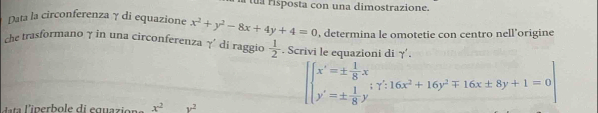 a tua risposta con una dimostrazione. 
Data la circonferenzaγ di equazione x^2+y^2-8x+4y+4=0 , determina le omotetie con centro nell’origine 
che trasformano γ in una circonferenza γ' di raggio  1/2 . Scrivi le equazioni di γ.
x^2 y^2
beginarrayl x'=±  1/8 x y'=±  1/8 y'endarray.; gamma ':16x^2+16y^2mp 16x± 8y+1=0 y'=±  1/8 y'