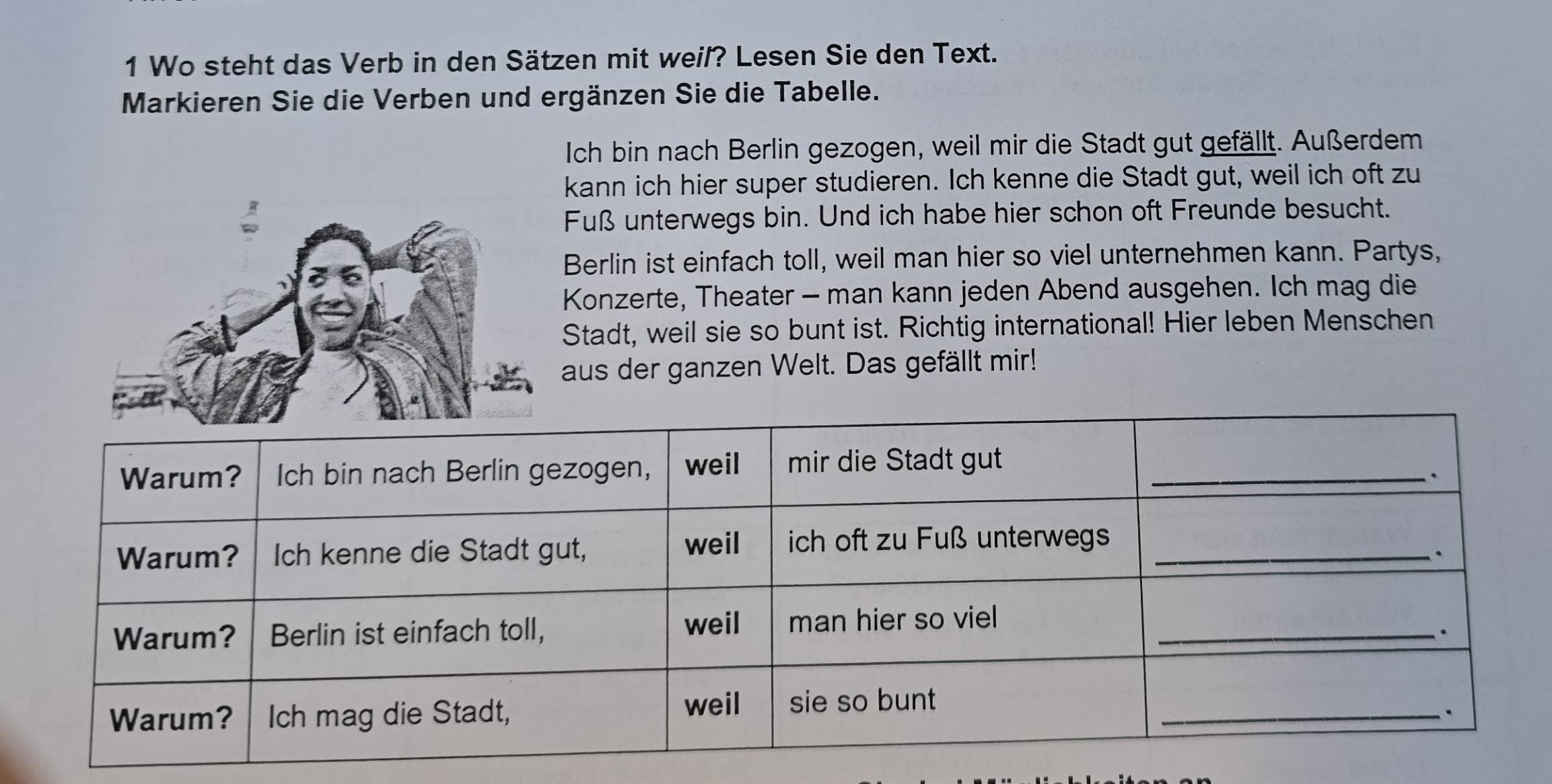 Wo steht das Verb in den Sätzen mit weil? Lesen Sie den Text. 
Markieren Sie die Verben und ergänzen Sie die Tabelle. 
Ich bin nach Berlin gezogen, weil mir die Stadt gut gefällt. Außerdem 
kann ich hier super studieren. Ich kenne die Stadt gut, weil ich oft zu 
Fuß unterwegs bin. Und ich habe hier schon oft Freunde besucht. 
Berlin ist einfach toll, weil man hier so viel unternehmen kann. Partys, 
Konzerte, Theater - man kann jeden Abend ausgehen. Ich mag die 
Stadt, weil sie so bunt ist. Richtig international! Hier leben Menschen 
aus der ganzen Welt. Das gefällt mir!