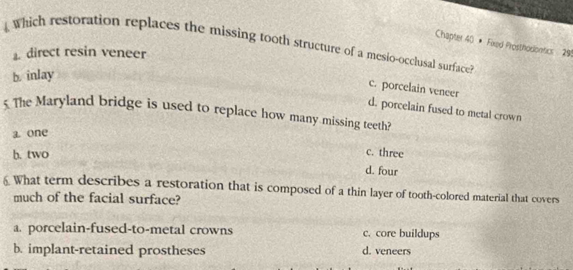 Which restoration replaces the missing tooth structure of a mesio-occlusal surface?
Chapter 40 * Fixed Prosthodiontics 29
direct resin veneer
b. inlay
c. porcelain veneer
5 The Maryland bridge is used to replace how many missing teeth? d. porcelain fused to metal crown
a one
b. two
c. three
d. four
6 What term describes a restoration that is composed of a thin layer of tooth-colored material that covers
much of the facial surface?
a. porcelain-fused-to-metal crowns c. core buildups
b. implant-retained prostheses d. veneers