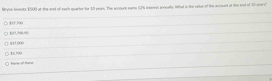 Bryce invests $500 at the end of each quarter for 10 years. The account earns 12% interest annually. What is the value of the account at the end of 10 years?
$37,700
$37,700.90
$37,000
$3,700
None of these