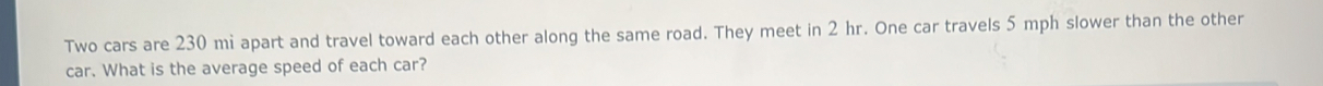 Two cars are 230 mi apart and travel toward each other along the same road. They meet in 2 hr. One car travels 5 mph slower than the other 
car. What is the average speed of each car?