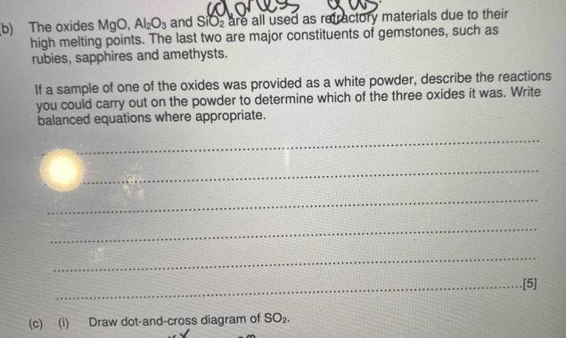 The oxides MgO Al_2O_3 and SiO_2 are all used as refractory materials due to their 
high melting points. The last two are major constituents of gemstones, such as 
rubies, sapphires and amethysts. 
If a sample of one of the oxides was provided as a white powder, describe the reactions 
you could carry out on the powder to determine which of the three oxides it was. Write 
balanced equations where appropriate. 
_ 
_ 
_ 
_ 
_ 
_.[5] 
(c) (i) Draw dot-and-cross diagram of SO_2.