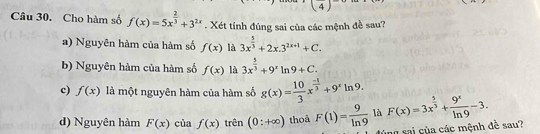 (4) 
Câu 30. Cho hàm số f(x)=5x^(frac 2)3+3^(2x). Xét tính đúng sai của các mệnh đề sau?
a) Nguyên hàm của hàm số f(x) là 3x^(frac 5)3+2x.3^(2x+1)+C.
b) Nguyên hàm của hàm số f(x) là 3x^(frac 5)3+9^xln 9+C.
c) f(x) là một nguyên hàm của hàm số g(x)= 10/3 x^(frac -1)3+9^xln 9.
d) Nguyên hàm F(x) của f(x) trên (0:+∈fty ) thoả F(1)= 9/ln 9  là F(x)=3x^(frac 5)3+ 9^x/ln 9 -3. 
y sai ủa các mệnh đề sau?