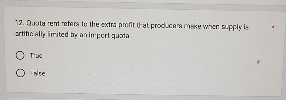 Quota rent refers to the extra profit that producers make when supply is *
artificially limited by an import quota.
True
False