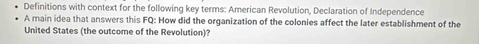 Definitions with context for the following key terms: American Revolution, Declaration of Independence 
A main idea that answers this FQ: How did the organization of the colonies affect the later establishment of the 
United States (the outcome of the Revolution)?