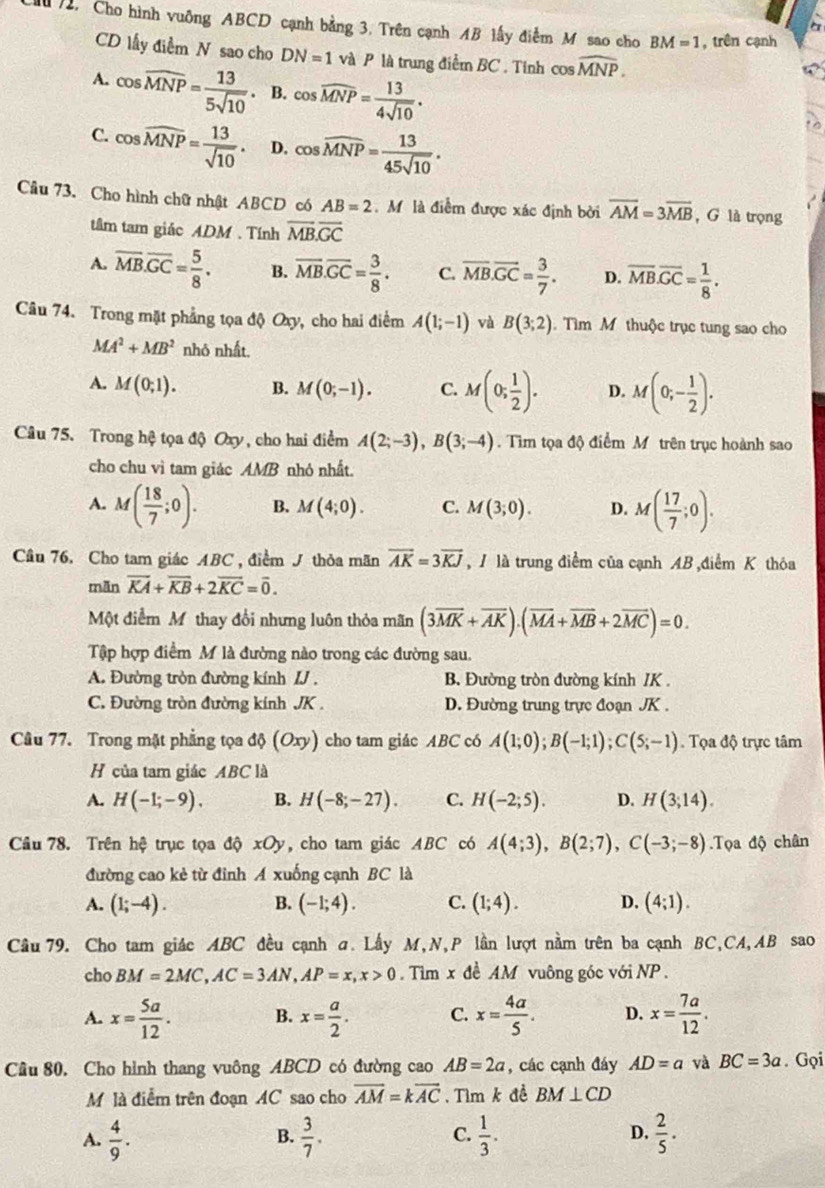 Cho hình vuông ABCD cạnh bằng 3. Trên cạnh AB lấy điểm M sao cho BM=1 , trên cạnh
CD lấy điểm N sao cho DN=1 và P là trung điểm BC . Tỉnh cos widehat MNP.
A. cos widehat MNP= 13/5sqrt(10) . B. cos widehat MNP= 13/4sqrt(10) .
C. cos widehat MNP= 13/sqrt(10) . D. cos widehat MNP= 13/45sqrt(10) .
Câu 73. Cho hình chữ nhật ABCD có AB=2 Mô là điểm được xác định bởi overline AM=3overline MB , G là trọng
tâm tam giác ADM . Tính overline MB.overline GC
A. overline MB.overline GC= 5/8 . B. overline MB.overline GC= 3/8 . C. overline MB.overline GC= 3/7 . D. overline MB.overline GC= 1/8 .
Câu 74. Trong mặt phẳng tọa độ Oxy, cho hai điểm A(1;-1) và B(3;2) Tìm M thuộc trục tung sao cho
MA^2+MB^2 nhô nhất.
A. M(0;1). B. M(0;-1). C. M(0; 1/2 ). D. M(0;- 1/2 ).
Câu 75. Trong hệ tọa độ Oxy, cho hai điểm A(2;-3),B(3;-4). Tìm tọa độ điểm M trên trục hoành sao
cho chu vì tam giác AMB nhỏ nhất.
A. M( 18/7 ;0). B. M(4;0). C. M(3;0). D. M( 17/7 ;0).
Cầu 76. Cho tam giác ABC , điểm J thỏa mãn overline AK=3overline KJ , 1 là trung điểm của cạnh AB ,điểm K thỏa
mãn overline KA+overline KB+2overline KC=overline 0.
Một điểm M thay đổi nhưng luôn thỏa mãn (3overline MK+overline AK).(overline MA+overline MB+2overline MC)=0.
Tập hợp điểm M là đường nào trong các đường sau.
A. Đường tròn đường kính IJ . B. Đường tròn đường kính /K .
C. Đường tròn đường kính JK . D. Đường trung trực đoạn JK .
Câu 77. Trong mặt phẳng tọa độ (Oxy) cho tam giác ABC có A(1;0);B(-1;1);C(5;-1) Tọa độ trực tâm
H của tam giác ABC là
A. H(-1;-9). B. H(-8;-27). C. H(-2;5). D. H(3;14).
Cầâu 78. Trên hệ trục tọa độ xOy, cho tam giác ABC có A(4;3),B(2;7),C(-3;-8).Tọa độ chân
đường cao kẻ từ đinh A xuống cạnh BC là
A. (1;-4). B. (-1;4). C. (1;4). D. (4;1).
Cầu 79. Cho tam giác ABC đều cạnh σ. Lầy M,N,P lần lượt nằm trên ba cạnh BC,CA,AB sao
cho BM=2MC,AC=3AN,AP=x,x>0.  Tim x đề AM vuông góc với NP .
A. x= 5a/12 . B. x= a/2 . C. x= 4a/5 . D. x= 7a/12 .
Câu 80. Cho hình thang vuông ABCD có đường cao AB=2a , các cạnh đáy AD=a và BC=3a. Gọi
M là điễm trên đoạn AC sao cho overline AM=koverline AC. Tìm k đề BM⊥ CD
C.
D.
A.  4/9 .  3/7 .  1/3 .  2/5 .
B.
