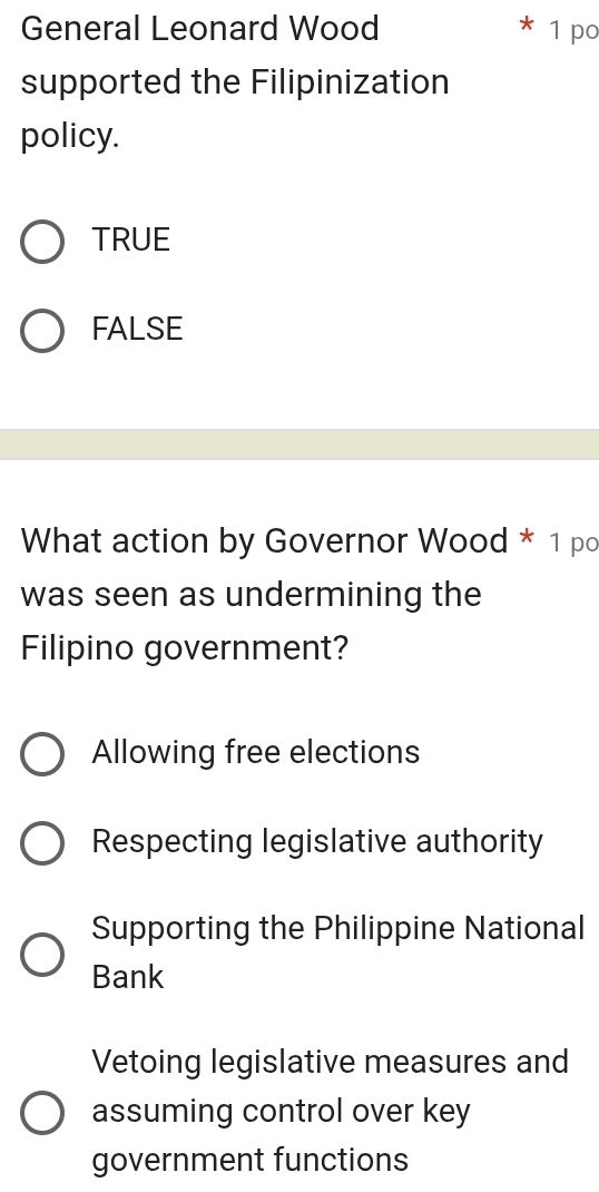 General Leonard Wood 1 po
supported the Filipinization
policy.
TRUE
FALSE
What action by Governor Wood * 1 po
was seen as undermining the
Filipino government?
Allowing free elections
Respecting legislative authority
Supporting the Philippine National
Bank
Vetoing legislative measures and
assuming control over key
government functions