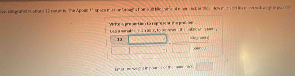 en kilograms is about 22 pounds. The Apollo 11 space mission brought home 30 kilograms of moon rock in 1969. How much did the moon rock weigh in pounds
Write a proportion to represent the problem. 
Use a variable, such as Z, to represent the unknown quantity.
10 kilogram(s)
pound(s)
Enter the weight in pounds of the moon rock.