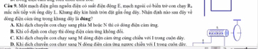 Cầm 9. Một mạch điện gồm nguồn điện có suất điện động E, mạch ngoài có biển trở con chạy Ra
mắc nổi tiếp với ống dây L. Khung đây kin hình tròn đặt gần ồng đây. Nhân định nào sau đây về
đòng điện cảm ứng trong khong dây là đúng
A. Khi dịch chuyên coa chay sang phía M hoộc N thi có đóng điện cần ứng.
B. Khi cổ định con chạy thi đòng điện cám ứng không đổi.
…
C. Khi dịch chuyển con chay sang M đòng điện cảm ứng cùng chiêu với I trong cuộn dây.
D. Khi dịch chuyên coa chay sang N đòng điện cảm ứng ngược chiều với I trong cuốn đây