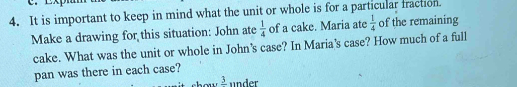 It is important to keep in mind what the unit or whole is for a particular fraction. 
Make a drawing for this situation: John ate  1/4  of a cake. Maria ate  1/4  of the remaining 
cake. What was the unit or whole in John’s case? In Maria’s case? How much of a full 
pan was there in each case? 
show frac 3 under