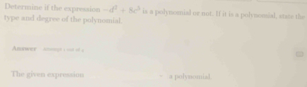 Determine if the expression -d^2+8c^3 is a polynomial or not. If it is a polynomial, state the 
type and degree of the polynomial. 
Answer Amemgt s out of 4 
The given expression a polynomial.