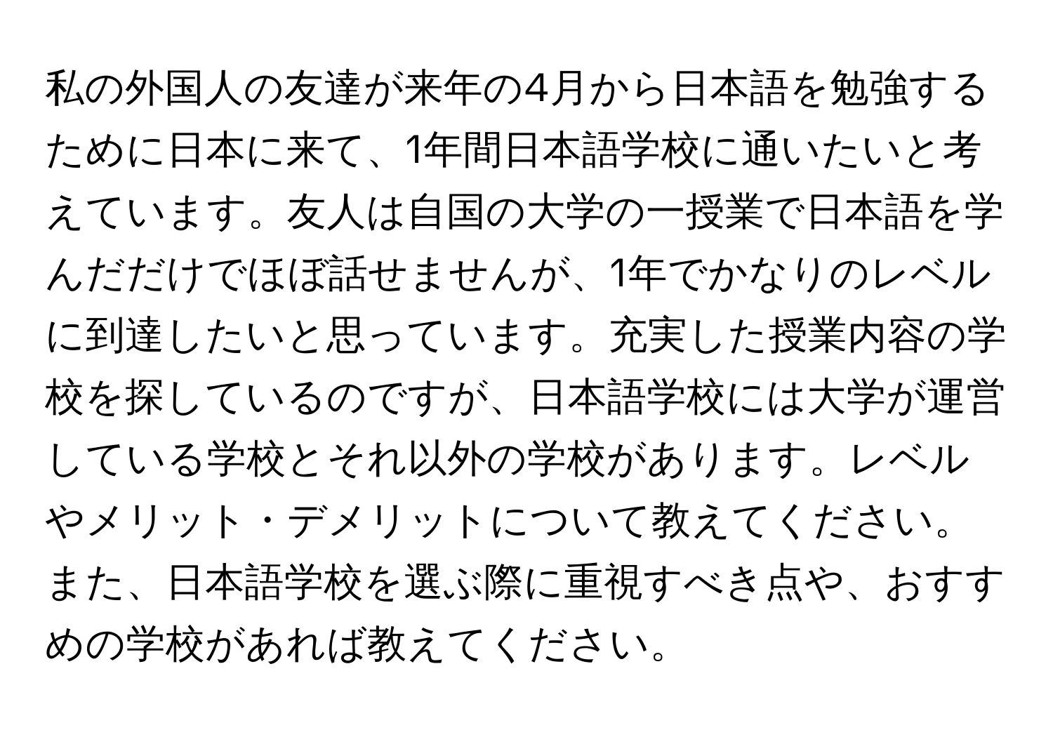 私の外国人の友達が来年の4月から日本語を勉強するために日本に来て、1年間日本語学校に通いたいと考えています。友人は自国の大学の一授業で日本語を学んだだけでほぼ話せませんが、1年でかなりのレベルに到達したいと思っています。充実した授業内容の学校を探しているのですが、日本語学校には大学が運営している学校とそれ以外の学校があります。レベルやメリット・デメリットについて教えてください。また、日本語学校を選ぶ際に重視すべき点や、おすすめの学校があれば教えてください。