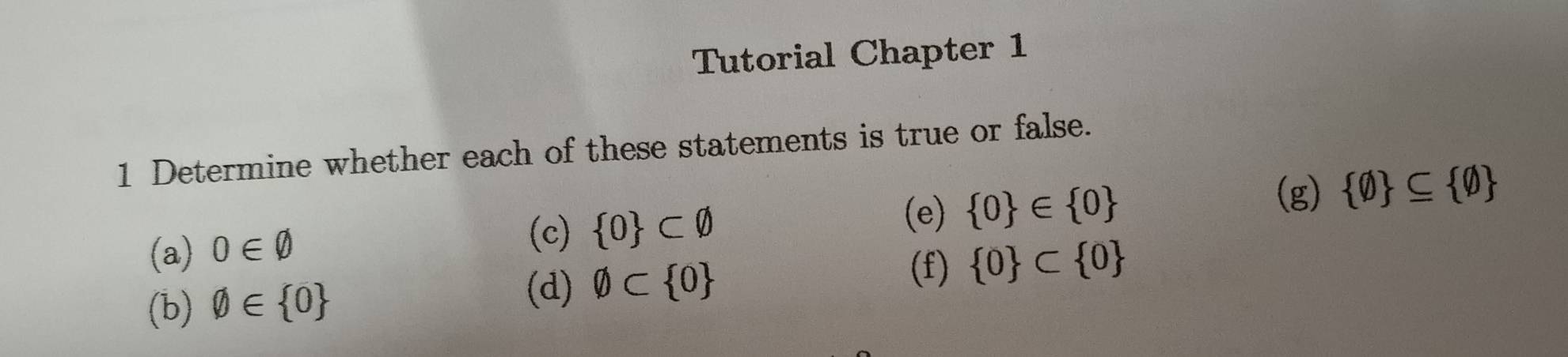 Tutorial Chapter 1 
1 Determine whether each of these statements is true or false. 
(a) 0∈ varnothing
(c)  0 ⊂ varnothing  0 ∈  0  0 ⊂eq  0
(e) 
(g) 
(f) 
(b) varnothing ∈  0
(d) varnothing ⊂  0  0 ⊂  0